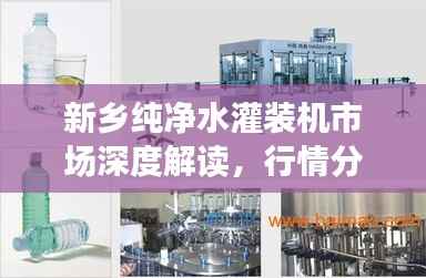 新乡纯净水灌装机市场深度解读,行情分析与趋势展望