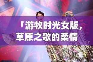 「游牧时光女版,草原之歌的柔情旋律,百度热推!」
