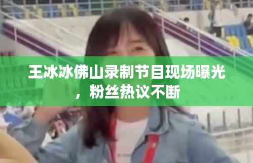 王冰冰佛山录制节目现场曝光，粉丝热议不断