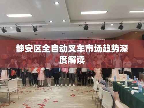 静安区全自动叉车市场趋势深度解读