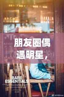 朋友圈偶遇明星,令人心动的瞬间,揭秘背后的故事!