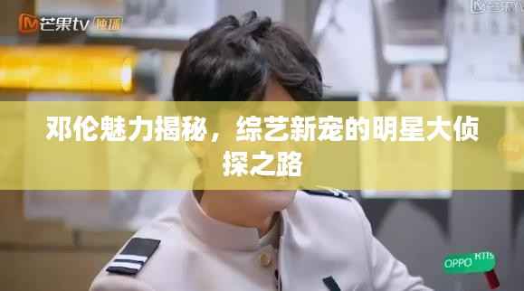 邓伦魅力揭秘,综艺新宠的明星大侦探之路